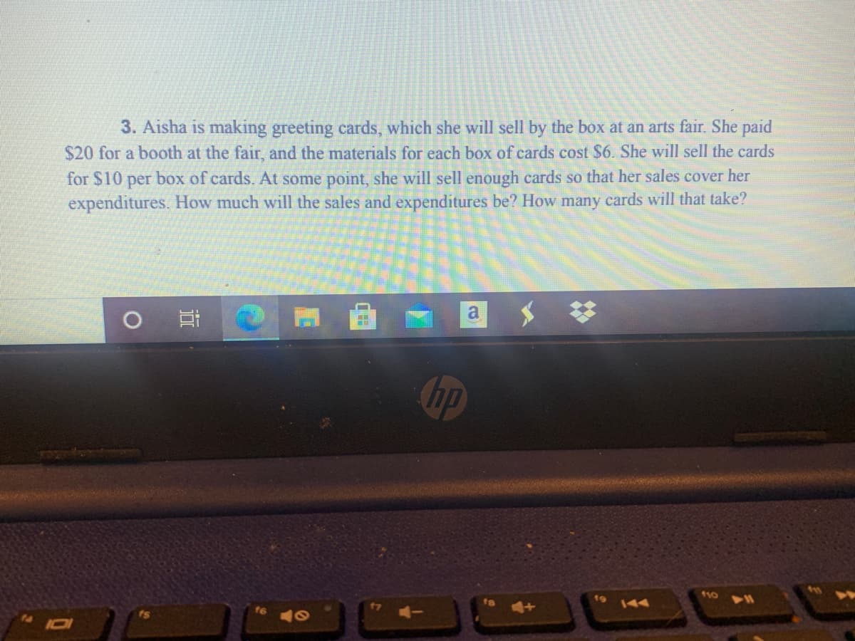 3. Aisha is making greeting cards, which she will sell by the box at an arts fair. She paid
$20 for a booth at the fair, and the materials for each box of cards cost $6. She will sell the cards
for $10 per box of cards. At some point, she will sell enough cards so that her sales cover her
expenditures. How much will the sales and expenditures be? How many cards will that take?
a
hp
110
AA
近
