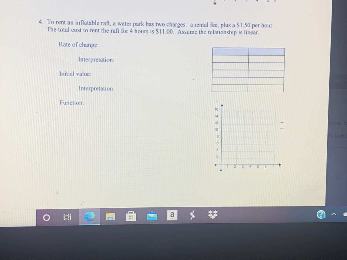 4. To rent an inflatable raft, a water park has two charges: a rental fee, plus a $1.50 per hour.
The total cost to rent the raft for 4 hours is $11.00. Assume the relationship is linear.
Rate of change:
Interpretation:
Initial value:
Interpretation:
Function:
16
14
12
nment
I
10
to Habi
6
5 67
a
近
