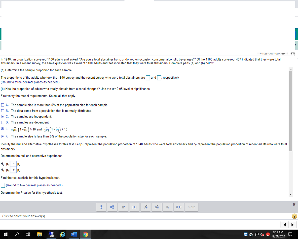 Ouestion Heln
In 1940, an organization surveyed 1100 adults and asked, "Are you a total abstainer from, or do you on occasion consume, alcoholic beverages?" Of the 1100 adults surveyed, 407 indicated that they were total
abstainers. In a recent survey, the same question was asked of 1100 adults and 341 indicated that they were total abstainers. Complete parts (a) and (b) below.
(a) Determine the sample proportion for each sample.
The proportions of the adults who took the 1940 survey and the recent survey who were total abstainers are and, respectively.
(Round to three decimal places as needed.)
(b) Has the proportion of adults who totally abstain from alcohol changed? Use the a = 0.05 level of significance.
First verify the model requirements. Select all that apply.
O A. The sample size is more than 5% of the population size for each sample.
O B. The data come from a population that is normally distributed.
O C. The samples are independent.
O D. The samples are dependent.
O E. n,Pi (1-P1) 2 10 and ng2 (1- P2) 2 10
O F. The sample size is less than 5% of the population size for each sample.
Identify the null and alternative hypotheses for this test. Let p, represent the population proportion of 1940 adults who were total abstainers and p, represent the population proportion of recent adults who were total
abstainers.
Determine the null and alternative hypotheses.
Họ: P1 = P2
H1: P + P2
Find the test statistic for this hypothesis test.
(Round to two decimal places as needed.)
Determine the P-value for this hypothesis test.
(1,1)
More
Click to select your answer(s).
9:11 AM
12/21/2020
