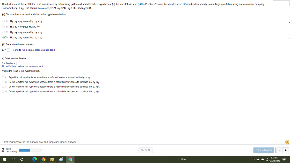 Conduct a test at the a = 0.01 level of significance by determining (a) the null and alternative hypotheses, (b) the test statistic, and (c) the P-value. Assume the samples were obtained independently from a large population using simple random sampling.
Test whether p, > p2. The sample data are x, = 121, n, = 244, x2 = 143, and n2 = 301.
(a) Choose the correct null and alternative hypotheses below.
O A. Ho: P1 = P2 versus H1: P1 # P2
O B. Ho: P1 = 0 versus H,: P1 #0
O C. Ho: P1 = P2 versus H,: P1 <P2
O D. Ho: P1 = P2 versus H,: P1> P2
(b) Determine the test statistic.
Z, =(Round to two decimal places as needed.)
c) Determine the P-value
The P-value is
Round to three decimal places as needed.)
Nhat is the result of this hypothesis test?
O A. Reject the null hypothesis because there is sufficient evidence to conclude that p, <p,
O B. Do not reject the null hypothesis because there is not sufficient evidence to conclude that p, #p,
C. Do not reject the null hypothesis because there is not sufficient evidence to conclude that p, > p,.
O D. Do not reject the null hypothesis because there is not sufficient evidence to conclude that p, <P,.
Enter your answer in the answer box and then click Check Answer.
parts
remaining
Clear All
Check Answer
3:24 PM
Links
12/20/2020
