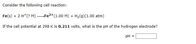 Consider the following cell reaction:
Fe(s) + 2 H+ (? M)
Fe2+ (1.00 M) + H₂(g)(1.00 atm)
If the cell potential at 298 K is 0.211 volts, what is the pH of the hydrogen electrode?
pH
=