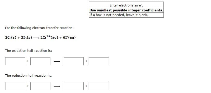 For the following electron-transfer reaction:
2Cr(s) + 31₂(s) →→→ 2Cr³+ (aq) + 61 (aq)
The oxidation half-reaction is:
+
The reduction half-reaction is:
+
+
+
Enter electrons as e.
Use smallest possible integer coefficients.
If a box is not needed, leave it blank.