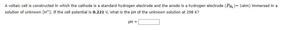 A voltaic cell is constructed in which the cathode is a standard hydrogen electrode and the anode is a hydrogen electrode (PH₂) = 1atm) immersed in a
solution of unknown [H*]. If the cell potential is 0.221 V, what is the pH of the unknown solution at 298 K?
pH =