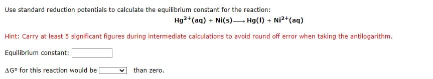 Use standard reduction potentials to calculate the equilibrium constant for the reaction:
Hg2+ (aq) + Ni(s)→→→ Hg(1) + Ni²+ (aq)
Hint: Carry at least 5 significant figures during intermediate calculations to avoid round off error when taking the antilogarithm.
Equilibrium constant:
AG° for this reaction would be
than zero.