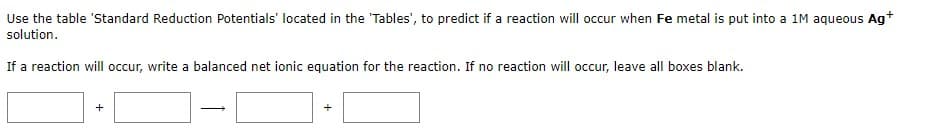 Use the table 'Standard Reduction Potentials' located in the 'Tables', to predict if a reaction will occur when Fe metal is put into a 1M aqueous Ag+
solution.
If a reaction will occur, write a balanced net ionic equation for the reaction. If no reaction will occur, leave all boxes blank.
+