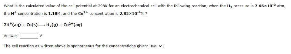 What is the calculated value of the cell potential at 298K for an electrochemical cell with the following reaction, when the H₂ pressure is 7.66x10-³ atm,
the H+ concentration is 1.18M, and the Co²+ concentration is 2.82×10-4M ?
2H+ (aq) + Co(s)→→→ H₂(g) + Co²+ (aq)
Answer:
V
The cell reaction as written above is spontaneous for the concentrations given: true