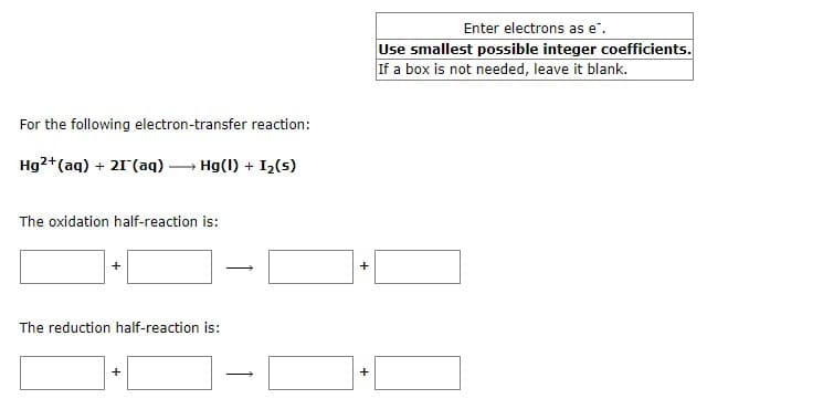 For the following electron-transfer reaction:
Hg2+ (aq) + 21 (aq) →→→ Hg(1) + I₂ (s)
The oxidation half-reaction is:
+
The reduction half-reaction is:
→
+
+
Enter electrons as e.
Use smallest possible integer coefficients.
If a box is not needed, leave it blank.