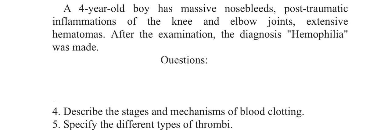 A 4-year-old boy has massive nosebleeds, post-traumatic
inflammations of the knee and elbow joints, extensive
hematomas. After the examination, the diagnosis "Hemophilia"
was made.
Questions:
4. Describe the stages and mechanisms of blood clotting.
5. Specify the different types of thrombi.