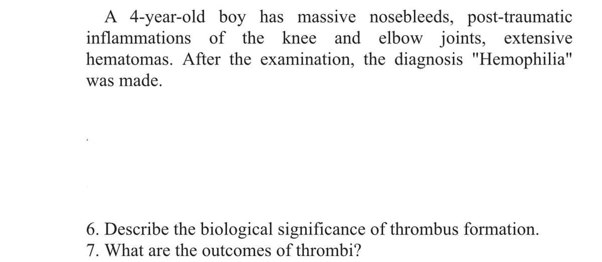 A 4-year-old boy has massive nosebleeds, post-traumatic
inflammations of the knee and elbow joints, extensive
hematomas. After the examination, the diagnosis "Hemophilia"
was made.
6. Describe the biological significance of thrombus formation.
7. What are the outcomes of thrombi?
