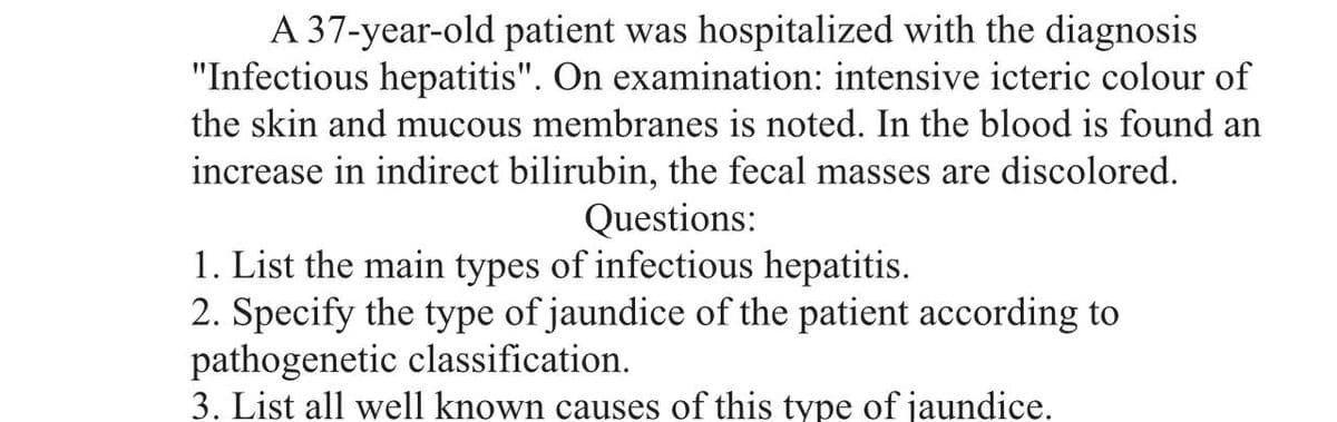 A 37-year-old patient was hospitalized with the diagnosis
"Infectious hepatitis". On examination: intensive icteric colour of
the skin and mucous membranes is noted. In the blood is found an
increase in indirect bilirubin, the fecal masses are discolored.
Questions:
1. List the main types of infectious hepatitis.
2. Specify the type of jaundice of the patient according to
pathogenetic classification.
3. List all well known causes of this type of jaundice.