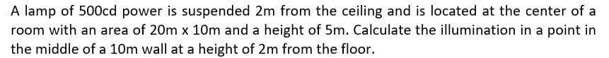 A lamp of 500cd power is suspended 2m from the ceiling and is located at the center of a
room with an area of 20m x 10m and a height of 5m. Calculate the illumination in a point in
the middle of a 10m wall at a height of 2m from the floor.
