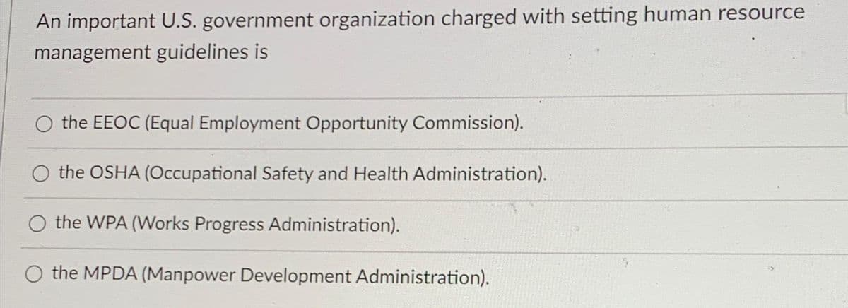 An important U.S. government organization charged with setting human resource
management guidelines is
O the EEOC (Equal Employment Opportunity Commission).
the OSHA (Occupational Safety and Health Administration).
O the WPA (Works Progress Administration).
the MPDA (Manpower Development Administration).