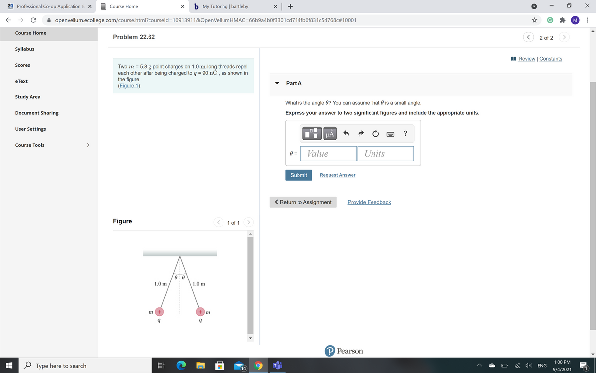 4 Professional Co-op Application & X
b My Tutoring | bartleby
X +
Course Home
openvellum.ecollege.com/course.html?courseld=16913911&OpenVellumHMAC=66b9a4b0f3301cd714fb6f831c54768c#10001
M
Course Home
Problem 22.62
2 of 2
<>
Syllabus
Review | Constants
Scores
Two m = 5.8 g point charges on 1.0-m-long threads repel
each other after being charged to q = 90 nC , as shown in
the figure.
(Figure 1)
eТext
Part A
Study Area
What is the angle 0? You can assume that 0 is a small angle.
Document Sharing
Express your answer to two significant figures and include the appropriate units.
User Settings
µA
?
Course Tools
>
=
Value
Units
Submit
Request Answer
Return to Assignment
Provide Feedback
Figure
1 of 1
>
1.0 m
1.0 m
m +
+) m
P Pearson
1:00 PM
Type here to search
中)
T
ENG
14
9/4/2021
---
