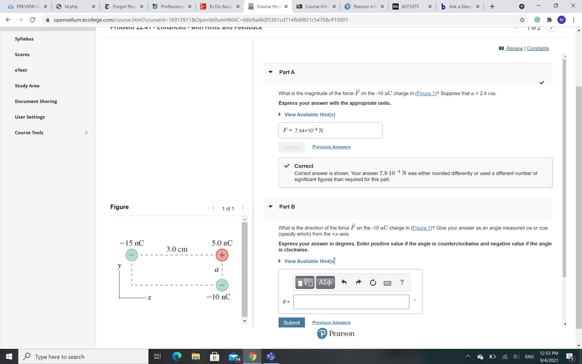 Mc
PREVIEW H X 9 Id.php
X T Forgot Pass X
24 Professional X
To Do Assig X
Course Hom X
Bb Course Infor X P Pearson eTe
Bb 4273375
X b Ask a Quest X +
Graw
Hill
Edacation
openvellum.ecollege.com/course.html?courseld=16913911&OpenVellumHMAC=66b9a4b0f3301cd714fb6f831c54768c#10001
M
TIORieII 44.41 ▪ COmanIced
WILII MINIS ang reeupaCK
1 of 2
Syllabus
Review | Constants
Scores
eТext
Part A
Study Area
What is the magnitude of the force F on the -10 nC charge in (Figure 1)? Suppose that a = 2.4 cm.
Document Sharing
Express your answer with the appropriate units.
• View Available Hint(s)
User Settings
F = 7.44×10-4 N
%D
Course Tools
>
Submit
Previous Answers
Correct
Correct answer is shown. Your answer 7.8.10¬4 N was either rounded differently or used a different number of
significant figures than required for this part.
Figure
1 of 1
Part B
What is the direction of the force F on the -10 nC charge in (Figure 1)? Give your answer as an angle measured cw or ccw
(specify which) from the +x-axis.
-15 nC
5.0 nC
3.0 cm
Express your answer in degrees. Enter positive value if the angle is counterclockwise and negative value if the angle
is clockwise.
+
• View Available Hint(s)
y
ΑΣφ
-10 nC
=
Submit
Previous Answers
P Pearson
12:53 PM
Type here to search
后中)
T
ENG
14
9/4/2021
---

