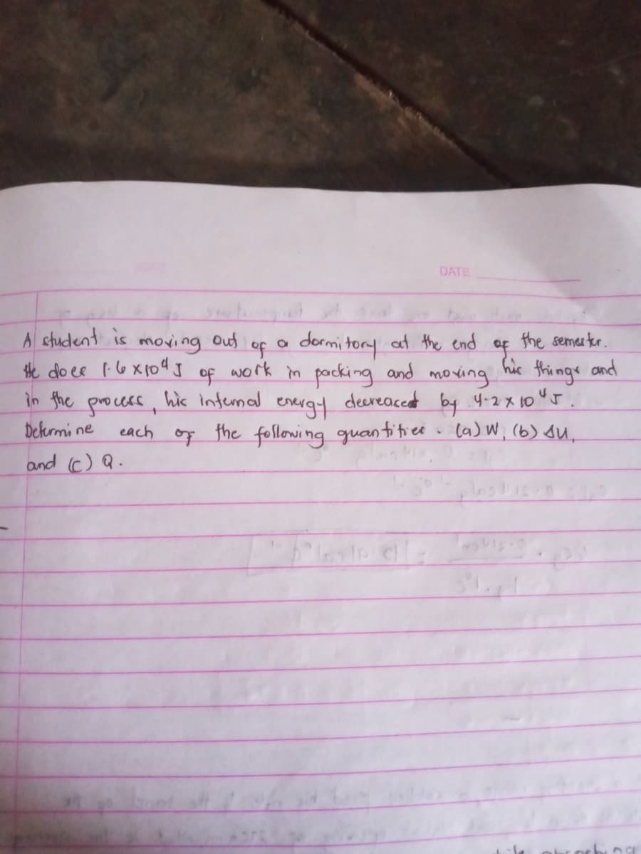 DATE
A chudent is
tHhe do ee I6X104I
in the
moving
Out
a dormi tory at the end
the semer ter.
of
of
his infemal
of
work in packing and moving
his
things
decreacent by y-2 x 10"J.
the following guan titiee w ca) W, (6) su,
and
process,
Dekrmi ne
and (c) Q.
energt
each
of
