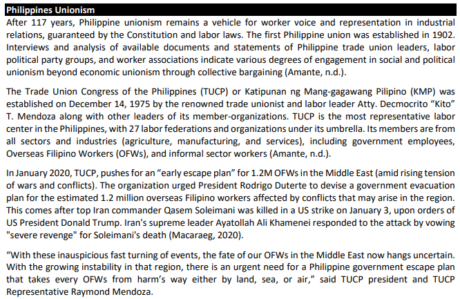 Philippines Unionism
After 117 years, Philippine unionism remains a vehicle for worker voice and representation in industrial
relations, guaranteed by the Constitution and labor laws. The first Philippine union was established in 1902.
Interviews and analysis of available documents and statements of Philippine trade union leaders, labor
political party groups, and worker associations indicate various degrees of engagement in social and political
unionism beyond economic unionism through collective bargaining (Amante, n.d.).
The Trade Union Congress of the Philippines (TUCP) or Katipunan ng Mang-gagawang Pilipino (KMP) was
established on December 14, 1975 by the renowned trade unionist and labor leader Atty. Decmocrito “Kito"
T. Mendoza along with other leaders of its member-organizations. TUCP is the most representative labor
center in the Philippines, with 27 labor federations and organizations under its umbrella. Its members are from
all sectors and industries (agriculture, manufacturing, and services), including government employees,
Overseas Filipino Workers (OFWS), and informal sector workers (Amante, n.d.).
In January 2020, TUCP, pushes for an "early escape plan" for 1.2M OFWS in the Middle East (amid rising tension
of wars and conflicts). The organization urged President Rodrigo Duterte to devise a government evacuation
plan for the estimated 1.2 million overseas Filipino workers affected by conflicts that may arise in the region.
This comes after top Iran commander Qasem Soleimani was killed in a US strike on January 3, upon orders of
US President Donald Trump. Iran's supreme leader Ayatollah Ali Khamenei responded to the attack by vowing
"severe revenge" for Soleimani's death (Macaraeg, 2020).
"With these inauspicious fast turning of events, the fate of our OFWS in the Middle East now hangs uncertain.
With the growing instability in that region, there is an urgent need for a Philippine government escape plan
that takes every OFWS from harm's way either by land, sea, or air," said TUCP president and TUCP
Representative Raymond Mendoza.
