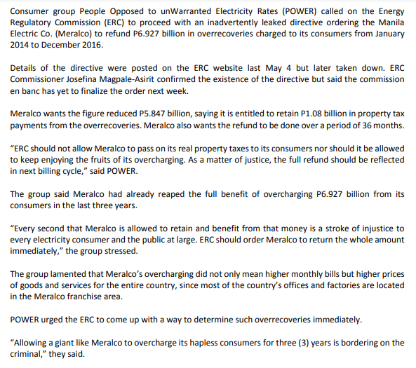 Consumer group People Opposed to unWarranted Electricity Rates (POWER) called on the Energy
Regulatory Commission (ERC) to proceed with an inadvertently leaked directive ordering the Manila
Electric Co. (Meralco) to refund P6.927 billion in overrecoveries charged to its consumers from January
2014 to December 2016.
Details of the directive were posted on the ERC website last May 4 but later taken down. ERC
Commissioner Josefina Magpale-Asirit confirmed the existence of the directive but said the commission
en banc has yet to finalize the order next week.
Meralco wants the figure reduced P5.847 billion, saying it is entitled to retain P1.08 billion in property tax
payments from the overrecoveries. Meralco also wants the refund to be done over a period of 36 months.
"ERC should not allow Meralco to pass on its real property taxes to its consumers nor should it be allowed
to keep enjoying the fruits of its overcharging. As a matter of justice, the full refund should be reflected
in next billing cycle," said POWER.
The group said Meralco had already reaped the full benefit of overcharging P6.927 billion from its
consumers in the last three years.
"Every second that Meralco is allowed to retain and benefit from that money is a stroke of injustice to
every electricity consumer and the public at large. ERC should order Meralco to return the whole amount
immediately," the group stressed.
The group lamented that Meralco's overcharging did not only mean higher monthly bills but higher prices
of goods and services for the entire country, since most of the country's offices and factories are located
in the Meralco franchise area.
POWER urged the ERC to come up with a way to determine such overrecoveries immediately.
"Allowing a giant like Meralco to overcharge its hapless consumers for three (3) years is bordering on the
criminal," they said.
