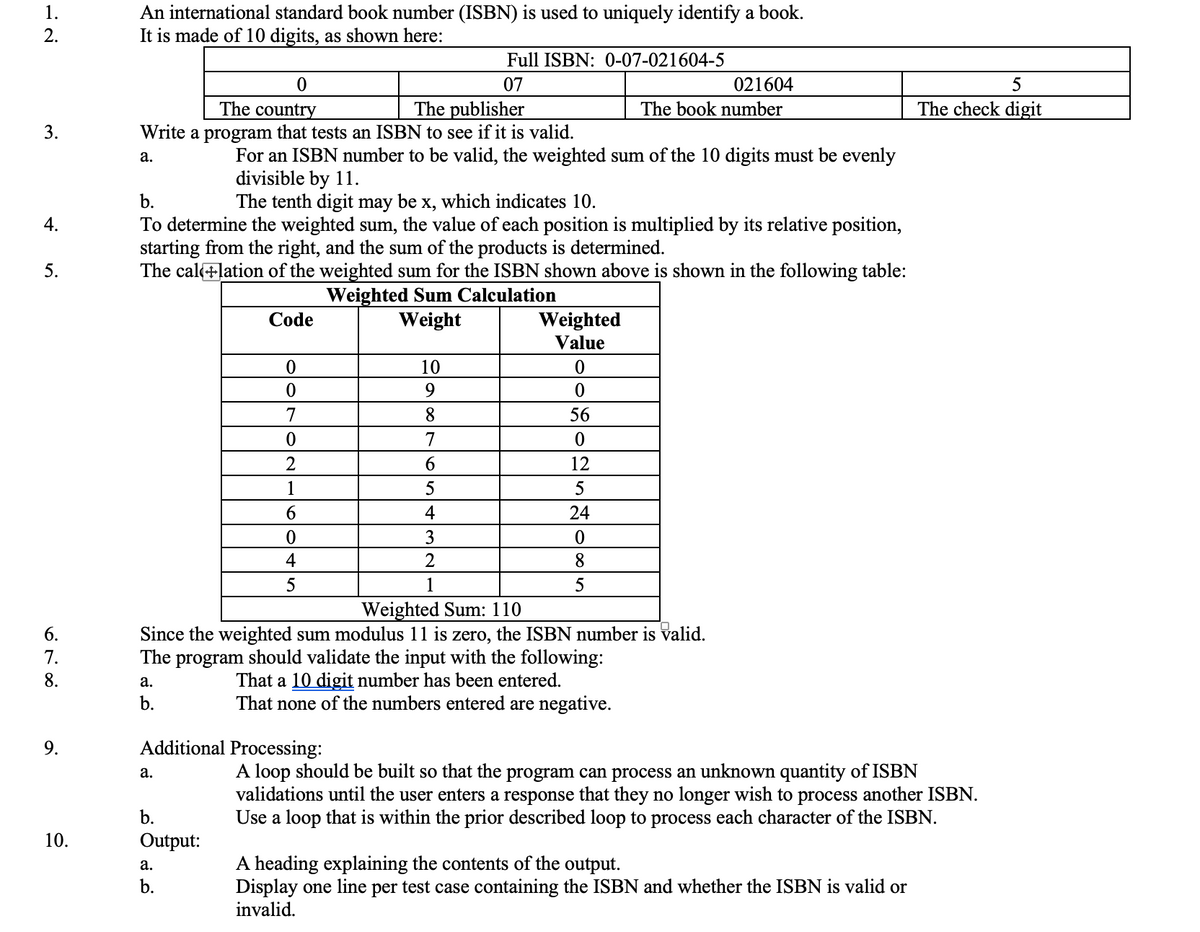 1.
2.
3.
4.
5.
6.
7.
8.
9.
10.
An international standard book number (ISBN) is used to uniquely identify a book.
It is made of 10 digits, as shown here:
0
The country
The publisher
Write a program that tests an ISBN to see if it is valid.
a.
a.
b.
b.
The tenth digit may be x, which indicates 10.
To determine the weighted sum, the value of each position is multiplied by its relative position,
starting from the right, and the sum of the products is determined.
The callation of the weighted sum for the ISBN shown above is shown in the following table:
Weighted Sum Calculation
Weight
a.
For an ISBN number to be valid, the weighted sum of the 10 digits must be evenly
divisible by 11.
Code
b.
Output:
a.
b.
0
0
7
0
2
1
6
0
4
5
Additional Processing:
Full ISBN: 0-07-021604-5
07
10
9
8
7
6
5
4
3
2
1
Weighted
Value
Weighted Sum: 110
Since the weighted sum modulus 11 is zero, the ISBN number is valid.
The program should validate the input with the following:
That a 10 digit number has been entered.
That none of the numbers entered are negative.
021604
The book number
0
0
56
0
12
5
24
0
8
5
5
The check digit
A loop should be built so that the program can process an unknown quantity of ISBN
validations until the user enters a response that they no longer wish to process another ISBN.
Use a loop that is within the prior described loop to process each character of the ISBN.
A heading explaining the contents of the output.
Display one line per test case containing the ISBN and whether the ISBN is valid or
invalid.