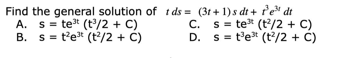 Find the general solution of tds = (3t+ 1)s dt + ť e³i dt
А.
s = te3t (t³/2 + C)
С.
s = te3t (t?/2 + C)
B. s = t?e3t (t?/2 + C)
D. s = t³e3* (t?/2 + C)
