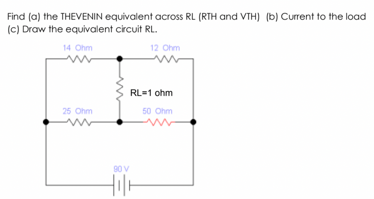 Find (a) the THEVENIN equivalent across RL (RTH and VTH) (b) Current to the load
(c) Draw the equivalent circuit RL.
14 Ohm
12 Ohm
RL=1 ohm
25 Ohm
50 Ohm
90 V
