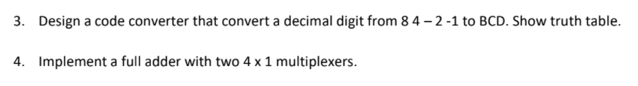 3. Design a code converter that convert a decimal digit from 8 4 – 2 -1 to BCD. Show truth table.
4. Implement a full adder with two 4 x 1 multiplexers.
