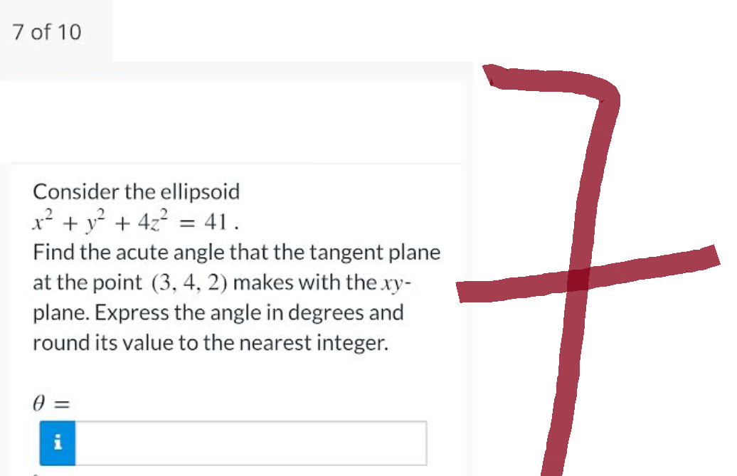 7 of 10
Consider the ellipsoid
x² + y² + 4z² = 41.
Find the acute angle that the tangent plane
at the point (3, 4, 2) makes with the .xy-
plane. Express the angle in degrees and
round its value to the nearest integer.
0 =