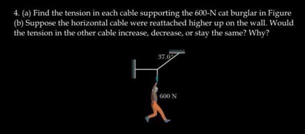 4. (a) Find the tension in each cable supporting the 600-N cat burglar in Figure
(b) Suppose the horizontal cable were reattached higher up on the wall. Would
the tension in the other cable increase, decrease, or stay the same? Why?
37.02
600 N