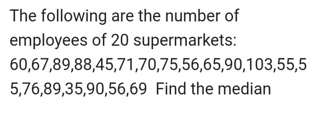 The following are the number of
employees of 20 supermarkets:
60,67,89,88,45,71,70,75,56,65,90,103,55,5
5,76,89,35,90,56,69 Find the median