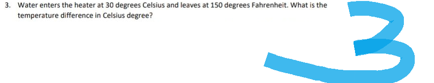 3. Water enters the heater at 30 degrees Celsius and leaves at 150 degrees Fahrenheit. What is the
temperature difference in Celsius degree?
3