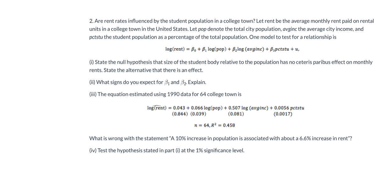 2. Are rent rates influenced by the student population in a college town? Let rent be the average monthly rent paid on rental
units in a college town in the United States. Let pop denote the total city population, avginc the average city income, and
pctstu the student population as a percentage of the total population. One model to test for a relationship is
log (rent) = Bo + B₁ log(pop) + ₂log (avginc) + B3pctstu + u,
(i) State the null hypothesis that size of the student body relative to the population has no ceteris paribus effect on monthly
rents. State the alternative that there is an effect.
(ii) What signs do you expect for 3₁ and 3₂. Explain.
(iii) The equation estimated using 1990 data for 64 college town is
log (rent) = 0.043 + 0.066 log(pop) + 0.507 log (avginc) + 0.0056 pctstu
(0.844) (0.039)
(0.081)
(0.0017)
n = 64, R² = 0.458
What is wrong with the statement "A 10% increase in population is associated with about a 6.6% increase in rent"?
(iv) Test the hypothesis stated in part (i) at the 1% significance level.