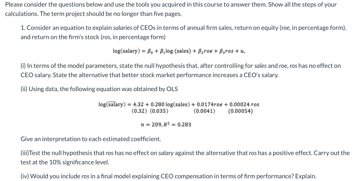 Please consider the questions below and use the tools you acquired in this course to answer them. Show all the steps of your
calculations. The term project should be no longer than five pages.
1. Consider an equation to explain salaries of CEOs in terms of annual firm sales, return on equity (roe, in percentage form),
and return on the firm's stock (ros, in percentage form)
log(salary) = B₁ + B₂log (sales) + B₂roe + B3ros + u,
(i) In terms of the model parameters, state the null hypothesis that, after controlling for sales and roe, ros has no effect on
CEO salary. State the alternative that better stock market performance increases a CEO's salary.
(ii) Using data, the following equation was obtained by OLS
log(salary) = 4.32 +0.280 log(sales) + 0.0174roe + 0.00024 ros
(0.32) (0.035)
(0.00054)
(0.0041)
n = 209, R² = 0.283
Give an interpretation to each estimated coefficient.
(iii) Test the null hypothesis that ros has no effect on salary against the alternative that ros has a positive effect. Carry out the
test at the 10% significance level.
(iv) Would you include ros in a final model explaining CEO compensation in terms of firm performance? Explain.