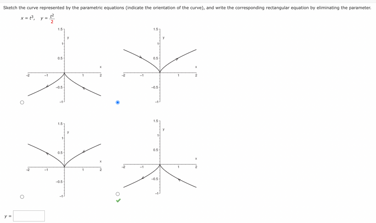 Sketch the curve represented by the parametric equations (indicate the orientation of the curve), and write the corresponding rectangular equation by eliminating the parameter.
x=2³₁ y= ²2²
2
y =
-2
-2
-1
5
1.5
1-
0.5
-0.5-
1.5
0.5
-0.5
-1-
y
y
1
1
-2
7
-1
1.5
0.5
-0.5-
1.5
1-
0.5
-0.5-
1
N.
2