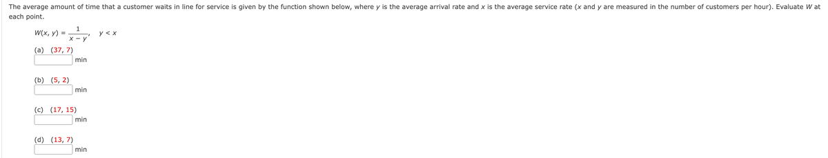 The average amount of time that a customer waits in line for service is given by the function shown below, where y is the average arrival rate and x is the average service rate (x and y are measured in the number of customers per hour). Evaluate W at
each point.
W(x, y) =
1
x - y
(a) (37, 7)
(b) (5,2)
min
(d) (13,7)
min
(c) (17, 15)
min
min
I
y < x