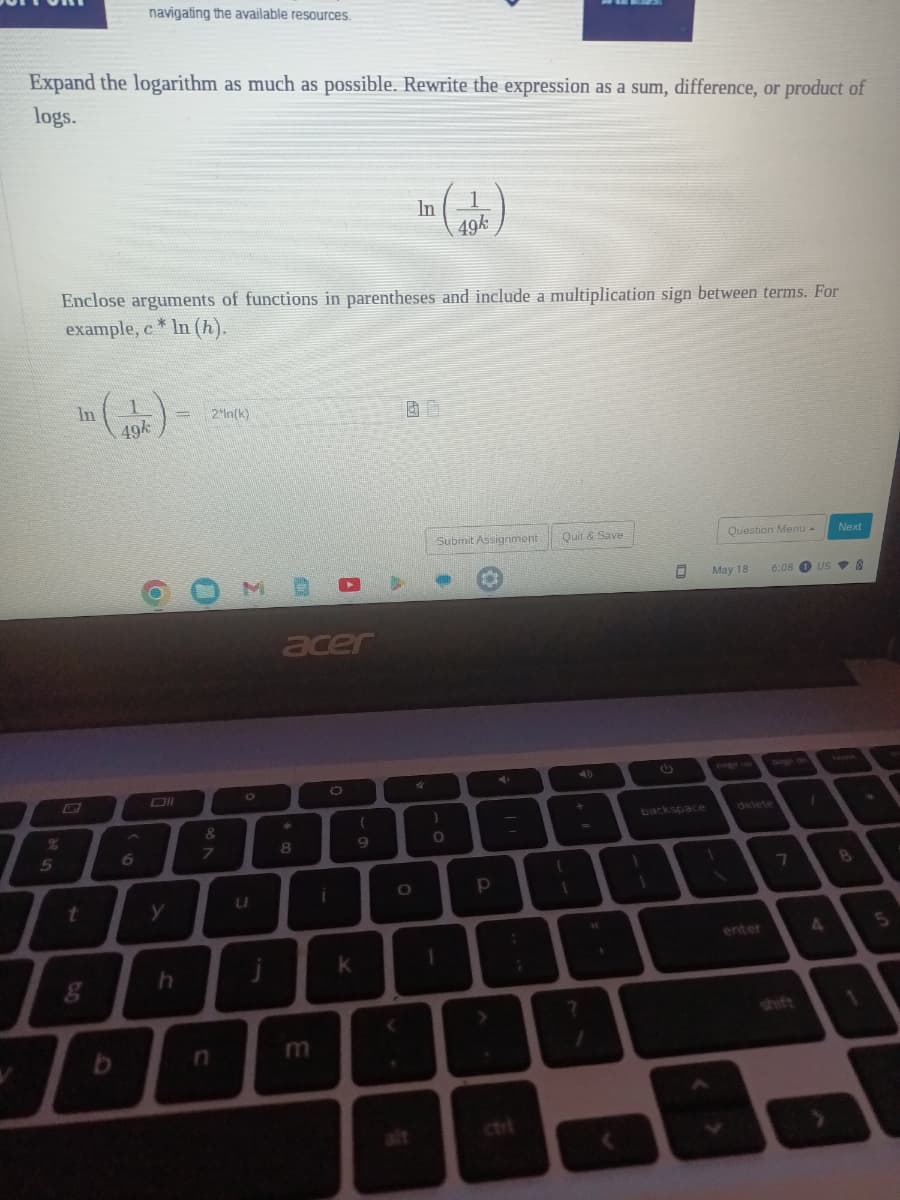 Expand the logarithm as much as possible. Rewrite the expression as a sum, difference, or product of
logs.
%
5
In
t
navigating the available resources.
Enclose arguments of functions in parentheses and include a multiplication sign between terms. For
example, c* In (h).
8
49k
6
y
h
= 2'In(k)
7
u
acer
004
8
m
i
K
In
(
9
4
Submit Assignment
0
1
49k
)
O
T
p
Quit & Save
backspace
91
May 18
1
Question Menu -
1
6:08 1 US
delete
enter
7
1
A
Next
8
@
1
5