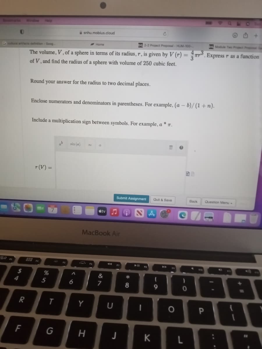 0
G cultural artifacts definition - Goog
$
4
R
F
DAL 2-2 Project Proposal - HUM-100-
=
The volume, V, of a sphere in terms of its radius, r, is given by V (r)
of V, and find the radius of a sphere with volume of 250 cubic feet.
Round your answer for the radius to two decimal places.
r (V) =
Enclose numerators and denominators in parentheses. For example, (a - b)/(1+n).
Include a multiplication sign between symbols. For example, a * .
%
5
T
G
snhu.mobius.cloud
ab
FS
sin (a)
6
-Home
***
Y
H
a
MacBook Air
tv
&
7
Submit Assignment Quit & Save
U
FT
J
8
-
K
(
9
O
)
0
J
DIL Module Two Project Proposal Cu
3. Express r as a function
Back
Question Menu -
P
11