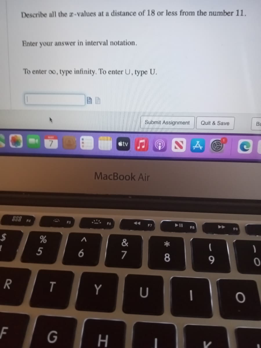 $
7
R
F
Describe all the a-values at a distance of 18 or less from the number 11.
Enter your answer in interval notation.
To enter oo, type infinity. To enter U, type U.
999
800 F4
%
5
MAY
T
G
FS
A
6
Y
MacBook Air
F6
tv
H
87
Submit Assignment
&
F7
U
8
Quit & Save
NA
▶11 FB
9
ī
I
K
O
Ba
)
0