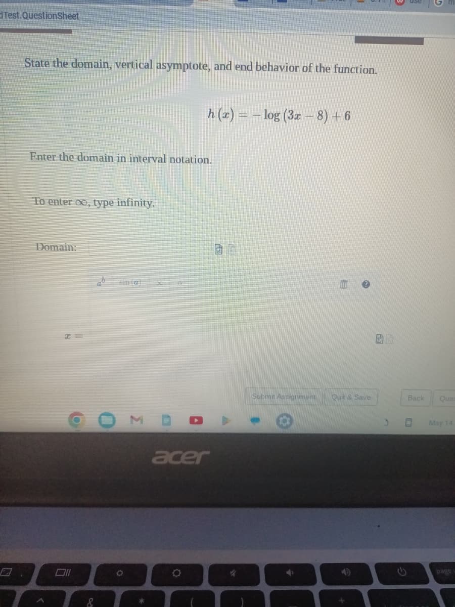 Test.Question Sheet
State the domain, vertical asymptote, and end behavior of the function.
Enter the domain in interval notation.
To enter oo, type infinity.
Domain:
b
&
O
h(x) = -log (3x − 8) +6
A
O
acer
Submit Assignment Quit & Save
S
5
Back
Ques
May 14
page