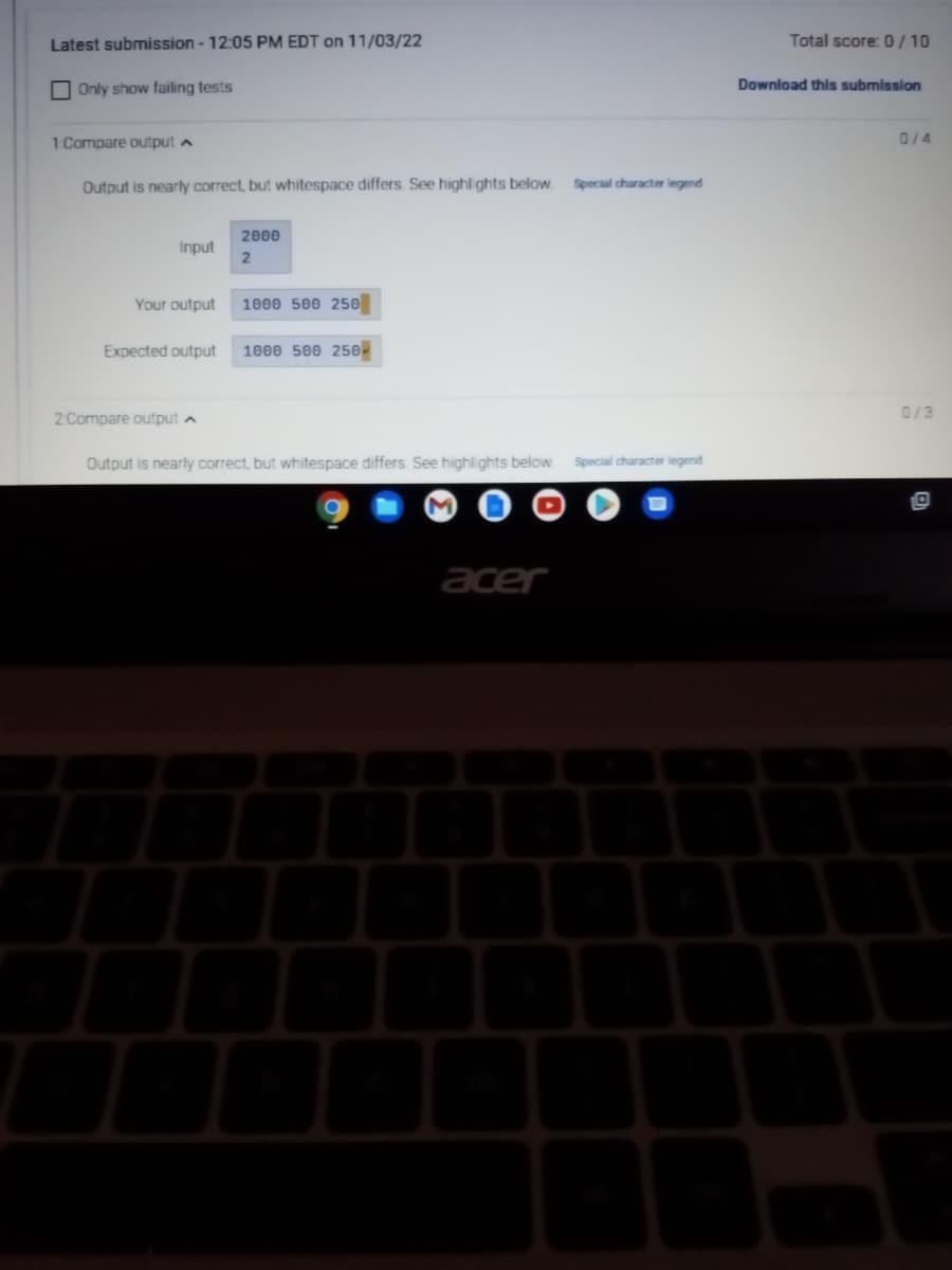 Latest submission - 12:05 PM EDT on 11/03/22
Only show failing tests
1 Compare output
Output is nearly correct, but whitespace differs. See highlights below.
Input
Your output
2000
2
2 Compare output A
1000 500 250
Expected output 1000 500 250-
Output is nearly correct, but whitespace differs. See highlights below.
M
acer
Special character legend
Special character legend
Total score: 0/10
Download this submission
0/4
0/3