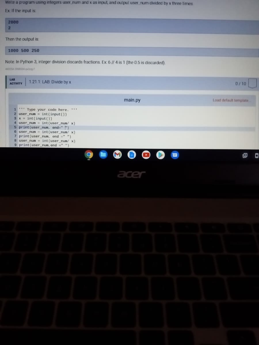 Write a program using integers user_num and x as input, and output user_num divided by x three times.
Ex: If the input is:
2000
2
Then the output is:
1000 500 250
Note: In Python 3, integer division discards fractions. Ex: 6 // 4 is 1 (the 0.5 is discarded).
440054 2998504.qx3zqy7
LAB
ACTIVITY
1.21.1: LAB: Divide by x
1 Type your code here.
2 user_num= int(input())
3 x = int(input())
4 user_num
5 print (user_num, end=""
6 user_num
int (user_num/ x)
int (user_num/ x)
7 print (user_num, end =" ")
8 user_num= int(user_num/ x)
9 print (user_num, end =" ")
O
M
main.py
acer
0/10
Load default template.