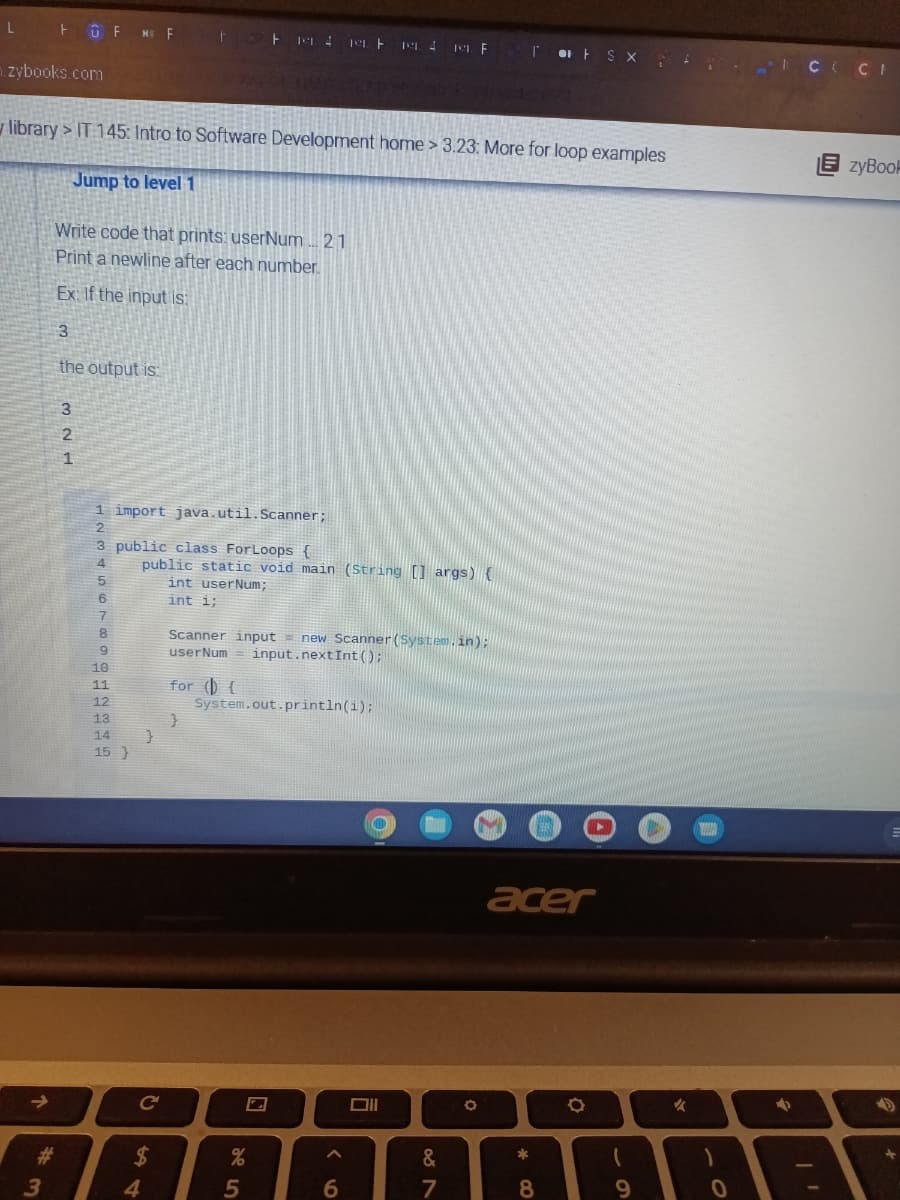 L
zybooks.com
library> IT 145: Intro to Software Development home > 3.23: More for loop examples
Jump to level 1
↑
FFM Ft 114 114 1F TFSX
#
3
Write code that prints: userNum... 21
Print a newline after each number.
Ex: If the input is:
3
the output is:
321
1 import java.util.Scanner;
2
3 public class ForLoops {
4
5
6
7
TB9GHARG
8
10
11
12
13
14 }
15}
public static void main (String [] args) {
int user Num;
int i;
C
$
4
Scanner input = new Scanner(System.in);
user Num input.nextInt ();
for () {
}
System.out.println(i);
25
%
^
6
O
Oll
BAN
&
7
O
acer
*00
8
O
69
✓
)
0
ICCI
→
EzyBook