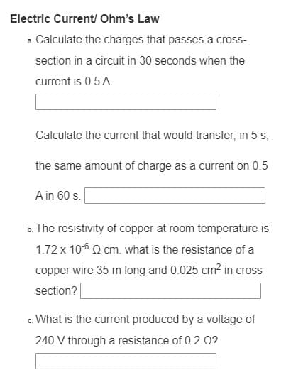 Electric Current/ Ohm's Law
a. Calculate the charges that passes a cross-
section in a circuit in 30 seconds when the
current is 0.5 A.
Calculate the current that would transfer, in 5 s,
the same amount of charge as a current on 0.5
A in 60 s.
b. The resistivity of copper at room temperature is
1.72 x 10-6 Q cm. what is the resistance of a
copper wire 35 m long and 0.025 cm? in cross
section?
c. What is the current produced by a voltage of
240 V through a resistance of 0.2 Q?
