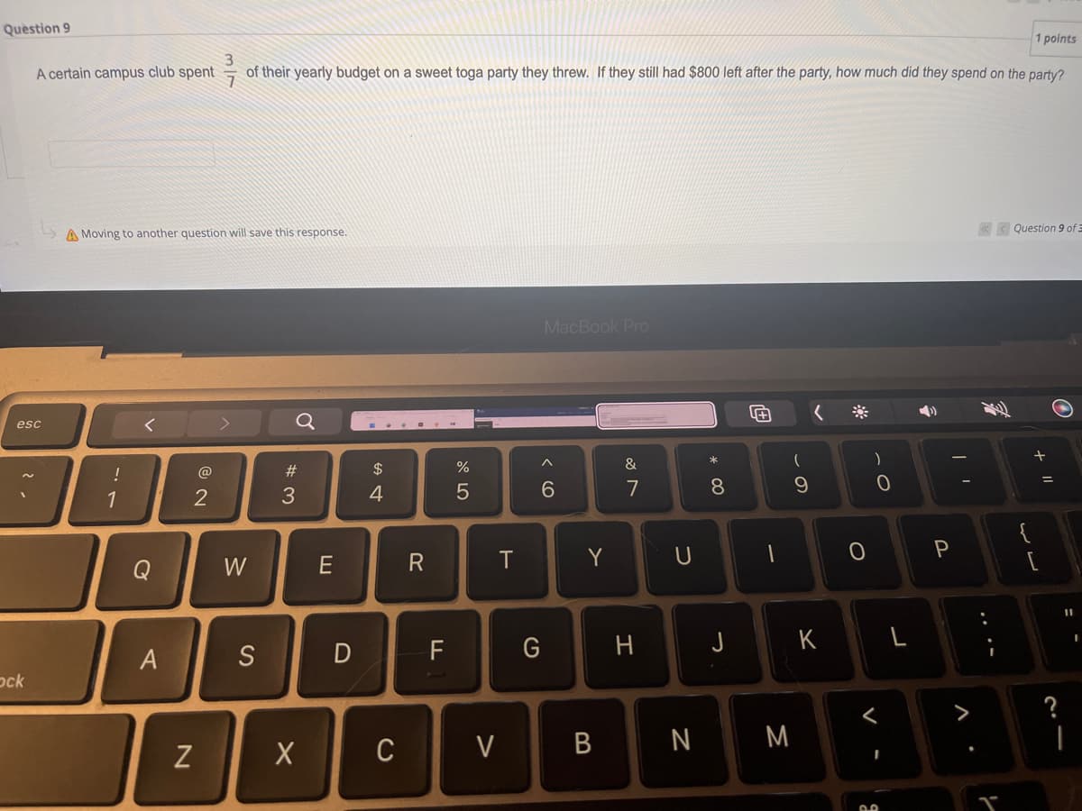 Question 9
1 points
3
A certain campus club spent of their yearly budget on a sweet toga party they threw. If they still had $800 left after the party, how much did they spend on the party?
A Moving to another question will save this response.
<<< Question 9 of 3
MacBook Pro
^
&
2
6
7
esc
Ock
!
1
Q
A
N
W
S
#3
X
E
D
$
4
C
R
F
%
5
T
V
G
Y
B
H
U
N
* 00
8
J
1
(
M
9
K
O
)
0
<
2.0
L
P
V
T
لال
{
+ 11
21
?
11