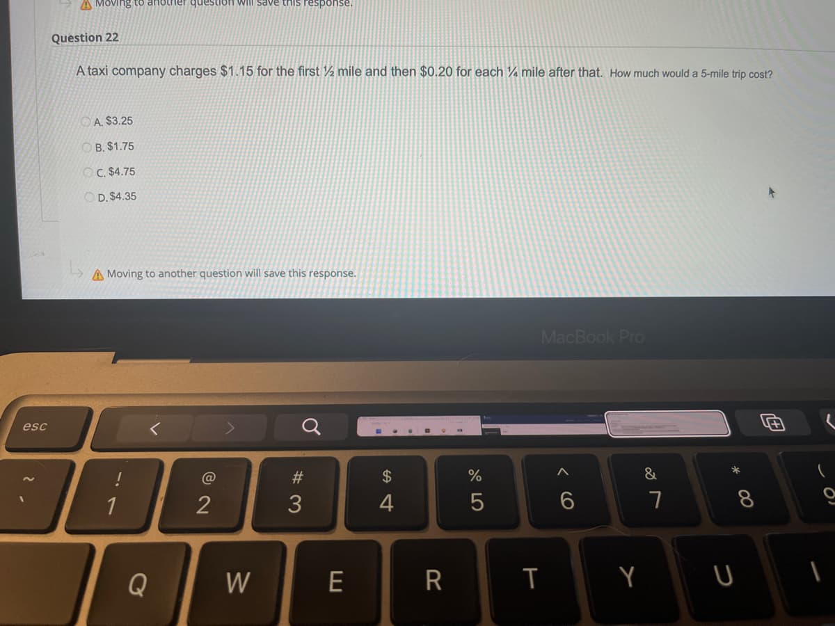 esc
Moving
another question will save this response.
Question 22
A taxi company charges $1.15 for the first ½ mile and then $0.20 for each 4 mile after that. How much would a 5-mile trip cost?
A. $3.25
OB. $1.75
OC. $4.75
OD. $4.35
A Moving to another question will save this response.
MacBook Pro
1
Q
@ 2
W
#3
E
$
4
R
%
5
T
< 6
Y
&
7
* 00
8
U
O