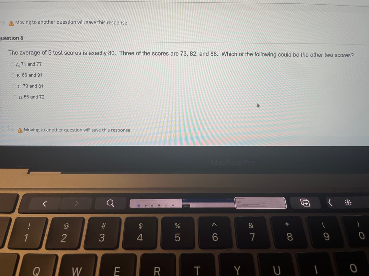 Moving to another question will save this response.
question 8
The average of 5 test scores is exactly 80. Three of the scores are 73, 82, and 88. Which of the following could be the other two scores?
A. 71 and 77
B. 66 and 91
OC. 79 and 81
D. 56 and 72
A Moving to another question will save this response.
MacBook Pro
Q
A
&
1
6
G
2
W
#3
E
$
त
4
R
%
5
T
7
*
8
(
9
&
0