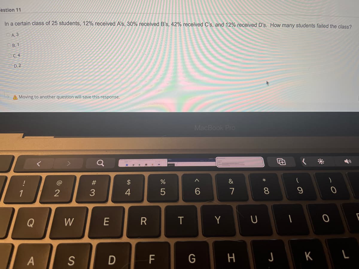 estion 11
In a certain class of 25 students, 12% received A's, 30% received B's, 42% received C's, and 12% received D's. How many students failed the class?
A. 3
B. 1
C.4
D.2
A Moving to another question will save this response.
MacBook Pro
A
&
1
2
6
Q
A
W
S
#3
E
D
$
4
R
F
%
5
T
G
Y
7
H
U
* 00
J
(
S
K
O
0
L
E