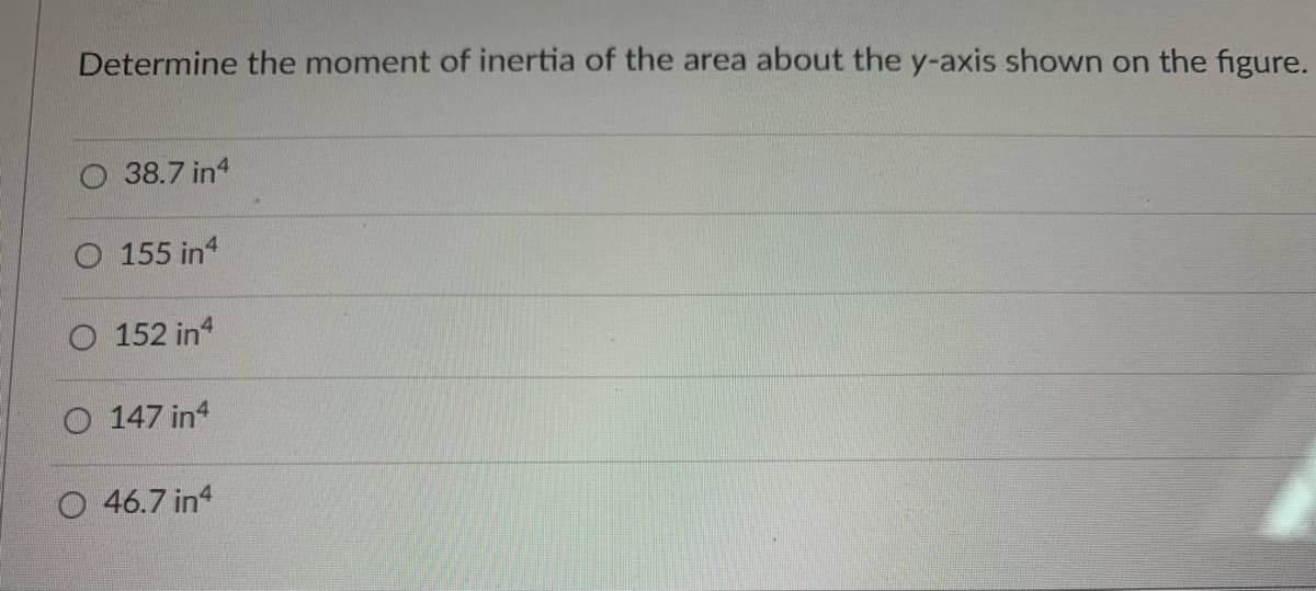 **Title: Calculating the Moment of Inertia About the y-Axis**

**Objective:**
Understand how to determine the moment of inertia of a given area about the y-axis using the provided figures and options.

**Question:**
Determine the moment of inertia of the area about the y-axis shown on the figure.

**Options:**
- A) 38.7 in⁴
- B) 155 in⁴
- C) 152 in⁴
- D) 147 in⁴
- E) 46.7 in⁴

**Explanation:** 

The moment of inertia is a measure of an object's resistance to rotation about an axis. It is integral in engineering and physics calculations regarding structural and material strength. The calculation often depends on the shape and distribution of the area with respect to the axis.

In this problem, you are required to select the correct moment of inertia of the given shape about the y-axis:

1. **Check the Units:**
   - The moment of inertia values are given in in⁴, where "in" stands for inches, which is a typical unit used in the context of calculating moments of inertia for areas.

2. **Analyze the Area:** 
   - Although the specific figure is not shown here, typical shapes include rectangles, circles, I-beams, T-beams, among others. Each shape has its own formula for calculating the moment of inertia about an axis.

3. **Calculate Using the Appropriate Formula:**
   - For common shapes, use standard formulas. Examples include:
     - Rectangle: \( I_y = \frac{bh^3}{12} \)
     - Circle: \( I_y = \frac{\pi r^4}{4} \)
     - Complex shapes may require splitting into multiple simple shapes and applying the parallel axis theorem.

**Choosing the Correct Answer:**
- Compare the calculated moment of inertia with the provided options.
- Ensure the selected option matches your calculated value.

**Conclusion:**
Select the answer from the provided options that best matches the calculated moment of inertia for the shape about the y-axis, ensuring a precise application of relevant formulas and considering the configuration shown in the figure.

For further practice, try solving multiple problems with varying shapes and configurations to reinforce the concepts and formulas of calculating moments of inertia.