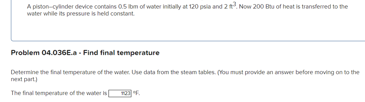 A piston-cylinder device contains 0.5 lbm of water initially at 120 psia and 2 ft³. Now 200 Btu of heat is transferred to the
water while its pressure is held constant.
Problem 04.036E.a - Find final temperature
Determine the final temperature of the water. Use data from the steam tables. (You must provide an answer before moving on to the
next part.)
The final temperature of the water is
1123 °F.