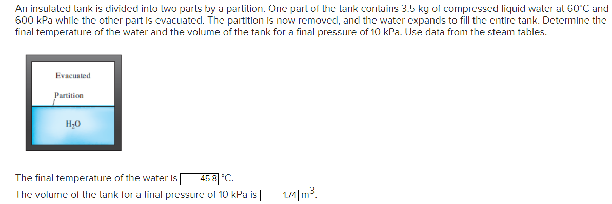 An insulated tank is divided into two parts by a partition. One part of the tank contains 3.5 kg of compressed liquid water at 60°C and
600 kPa while the other part is evacuated. The partition is now removed, and the water expands to fill the entire tank. Determine the
final temperature of the water and the volume of the tank for a final pressure of 10 kPa. Use data from the steam tables.
Evacuated
Partition
H₂O
The final temperature of the water is 45.8 °C.
The volume of the tank for a final pressure of 10 kPa is
1.74 m