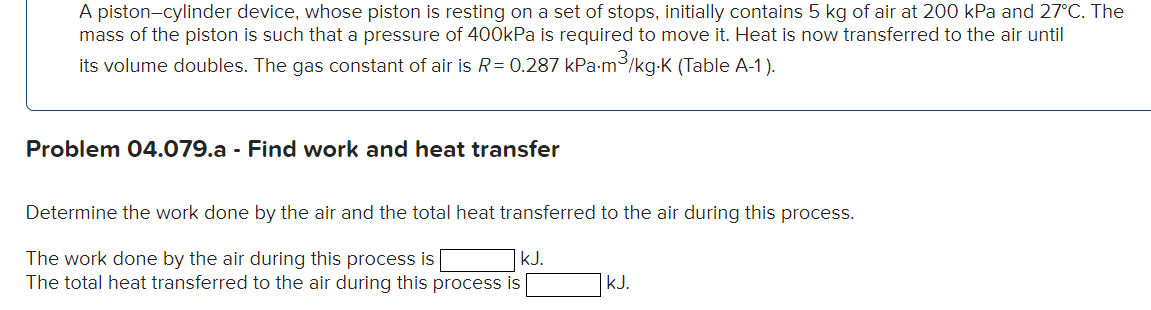 A piston-cylinder device, whose piston is resting on a set of stops, initially contains 5 kg of air at 200 kPa and 27°C. The
mass of the piston is such that a pressure of 400kPa is required to move it. Heat is now transferred to the air until
its volume doubles. The gas constant of air is R = 0.287 kPa.m³/kg-K (Table A-1).
Problem 04.079.a - Find work and heat transfer
Determine the work done by the air and the total heat transferred to the air during this process.
The work done by the air during this process is
kJ.
The total heat transferred to the air during this process is
kJ.