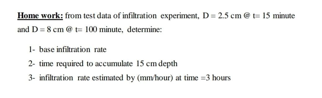 Home work: from test data of infiltration experiment, D= 2.5 cm @ t= 15 minute
and D = 8 cm @ t= 100 minute, determine:
1- base infiltration rate
2- time required to accumulate 15 cm depth
3- infiltration rate estimated by (mm/hour) at time =3 hours
